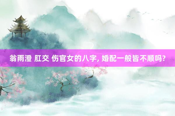 翁雨澄 肛交 伤官女的八字， 婚配一般皆不顺吗?