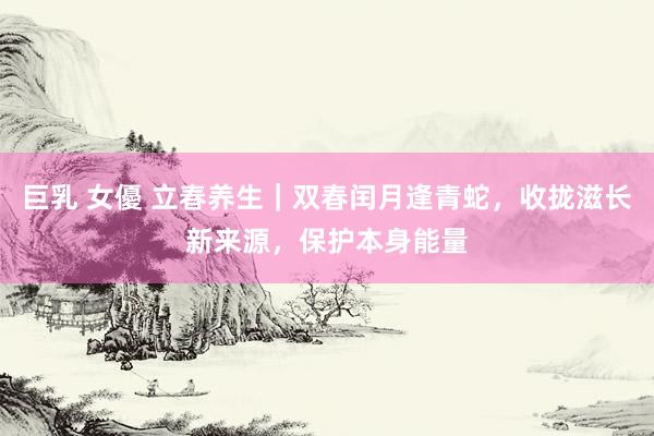 巨乳 女優 立春养生｜双春闰月逢青蛇，收拢滋长新来源，保护本身能量