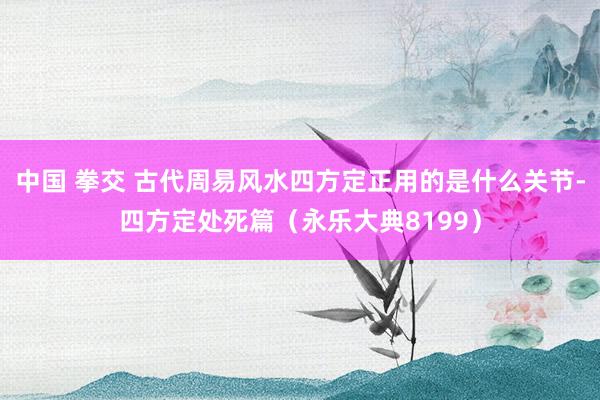 中国 拳交 古代周易风水四方定正用的是什么关节-四方定处死篇（永乐大典8199）