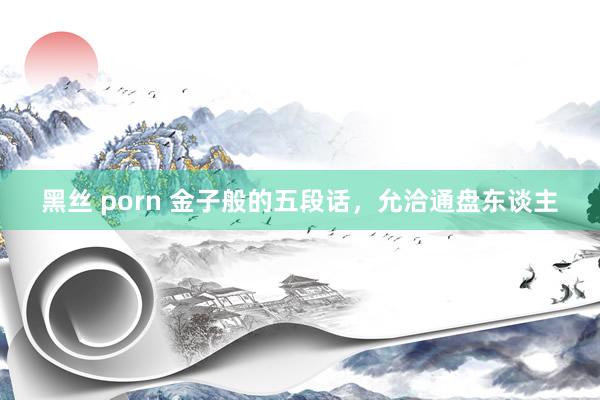 黑丝 porn 金子般的五段话，允洽通盘东谈主