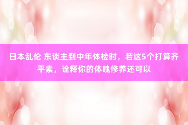 日本乱伦 东谈主到中年体检时,若这5个打算齐平素,诠释你的体魄修养还可以