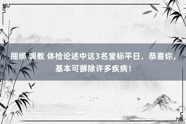 捆绑 调教 体检论述中这3名堂标平日，恭喜你，基本可摒除许多疾病！