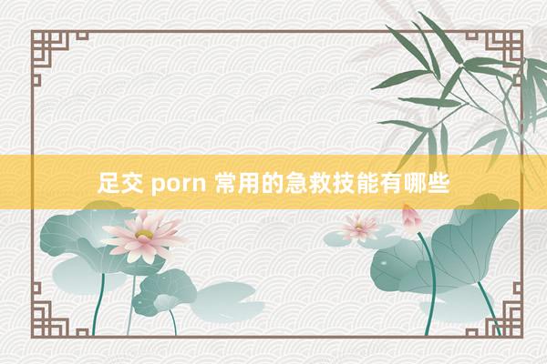 足交 porn 常用的急救技能有哪些