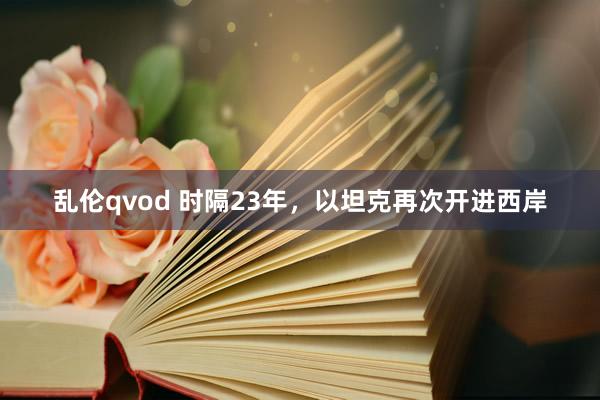 乱伦qvod 时隔23年，以坦克再次开进西岸