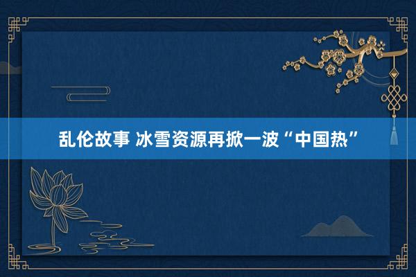 乱伦故事 冰雪资源再掀一波“中国热”