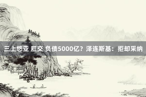 三上悠亚 肛交 负债5000亿？泽连斯基：拒却采纳