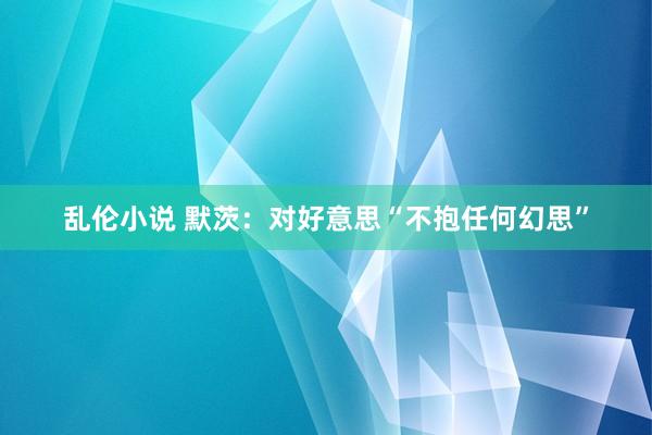 乱伦小说 默茨：对好意思“不抱任何幻思”