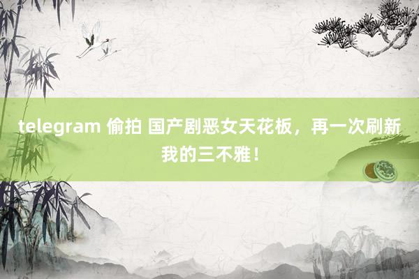 telegram 偷拍 国产剧恶女天花板，再一次刷新我的三不雅！