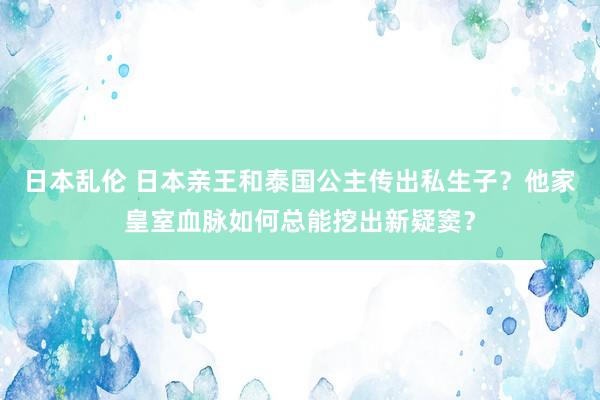 日本乱伦 日本亲王和泰国公主传出私生子？他家皇室血脉如何总能挖出新疑窦？