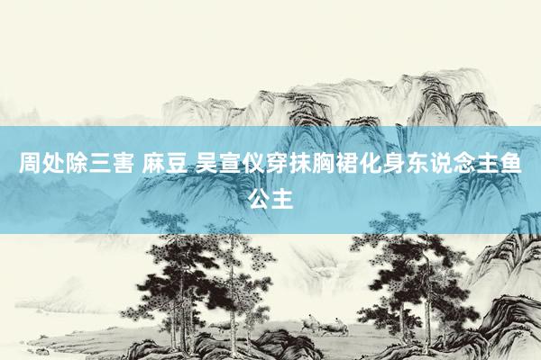 周处除三害 麻豆 吴宣仪穿抹胸裙化身东说念主鱼公主